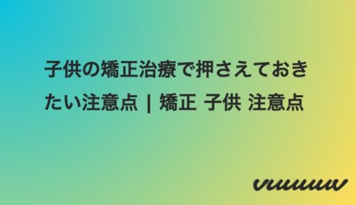 子供の歯列矯正を始める前に知っておきたいポイントと注意点