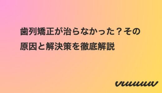 歯列矯正が治らなかった？その原因と解決策を徹底解説