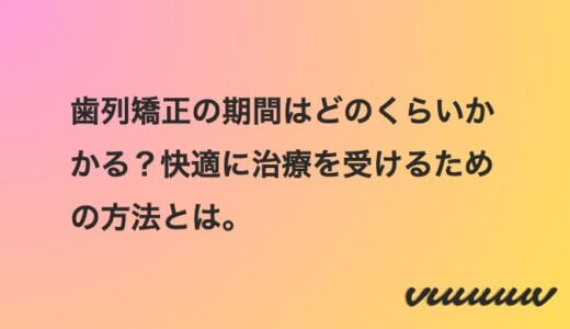 歯列矯正の期間はどのくらいかかる？快適に治療を受けるための方法とは。