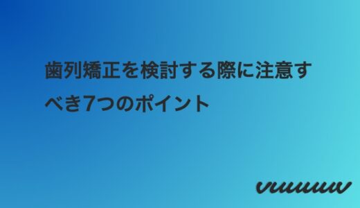 歯列矯正を検討する際に注意すべき7つのポイント