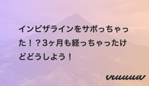 インビザラインをサボっちゃった！？3ヶ月も経っちゃったけどどうしよう！