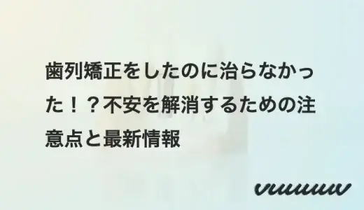 歯列矯正をしたのに治らなかった！？不安を解消するための注意点と最新情報