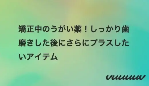 矯正中のうがい薬！しっかり歯磨きした後にさらにプラスしたいアイテム