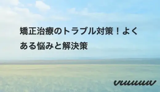 矯正治療のトラブル対策！よくある悩みと解決策