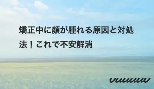 矯正中に顔が腫れる原因と対処法！これで不安解消