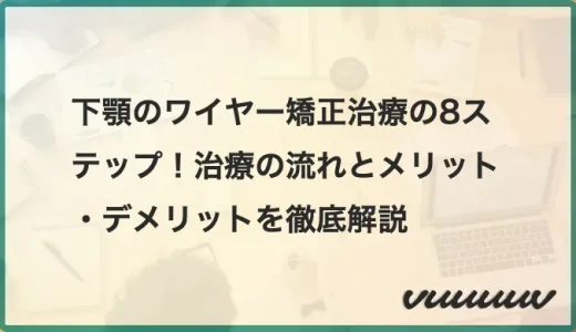 下顎のワイヤー矯正治療の8ステップ！治療の流れとメリット・デメリットを徹底解説