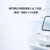 歯列矯正の精密検査とは？内容・費用・時間とCTの役割