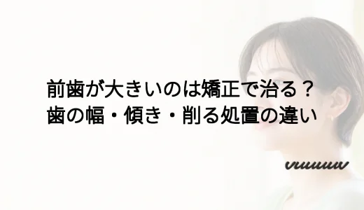 前歯が大きいのは矯正で治る？歯の幅・傾き・削る処置の違い