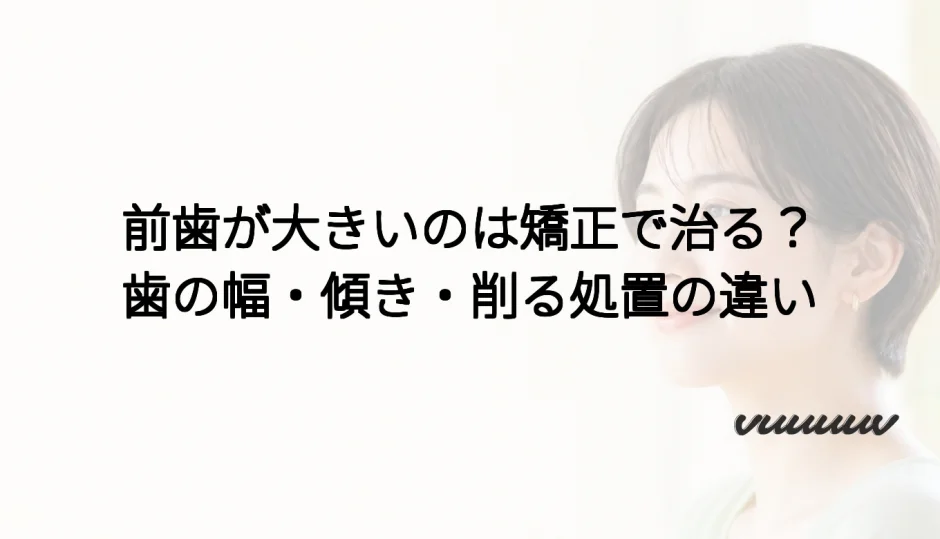 前歯が大きいのは矯正で治る？歯の幅・傾き・削る処置の違い